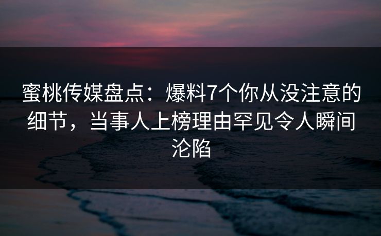 蜜桃传媒盘点：爆料7个你从没注意的细节，当事人上榜理由罕见令人瞬间沦陷