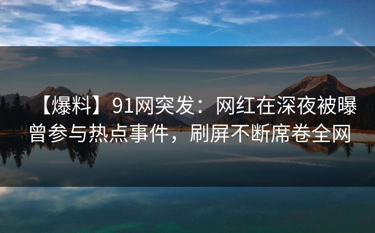 【爆料】91网突发：网红在深夜被曝曾参与热点事件，刷屏不断席卷全网