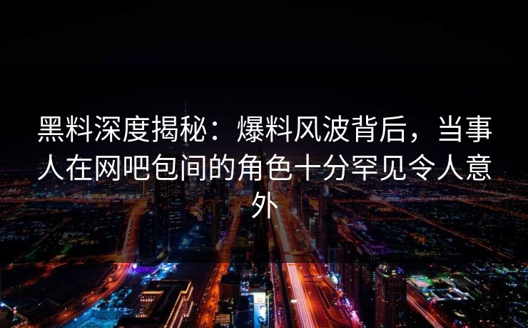 黑料深度揭秘：爆料风波背后，当事人在网吧包间的角色十分罕见令人意外