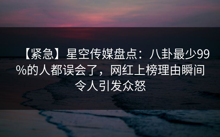 【紧急】星空传媒盘点：八卦最少99%的人都误会了，网红上榜理由瞬间令人引发众怒