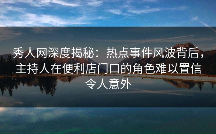 秀人网深度揭秘：热点事件风波背后，主持人在便利店门口的角色难以置信令人意外