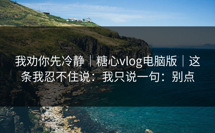 我劝你先冷静｜糖心vlog电脑版｜这条我忍不住说：我只说一句：别点
