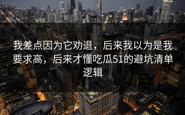 我差点因为它劝退，后来我以为是我要求高，后来才懂吃瓜51的避坑清单逻辑