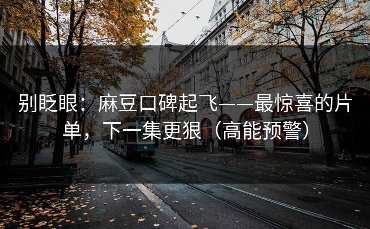 别眨眼：麻豆口碑起飞——最惊喜的片单，下一集更狠（高能预警）