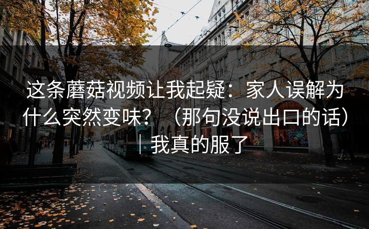 这条蘑菇视频让我起疑：家人误解为什么突然变味？（那句没说出口的话）｜我真的服了