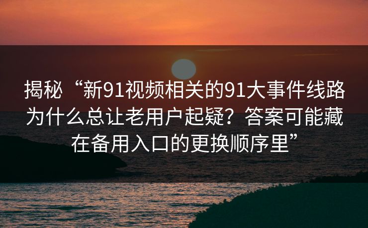 揭秘“新91视频相关的91大事件线路为什么总让老用户起疑？答案可能藏在备用入口的更换顺序里”