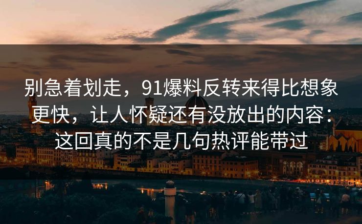 别急着划走，91爆料反转来得比想象更快，让人怀疑还有没放出的内容：这回真的不是几句热评能带过