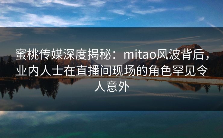 蜜桃传媒深度揭秘：mitao风波背后，业内人士在直播间现场的角色罕见令人意外