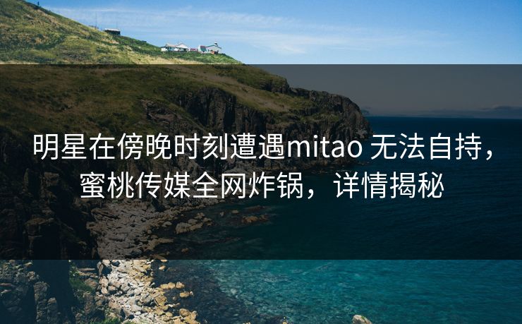 明星在傍晚时刻遭遇mitao 无法自持，蜜桃传媒全网炸锅，详情揭秘