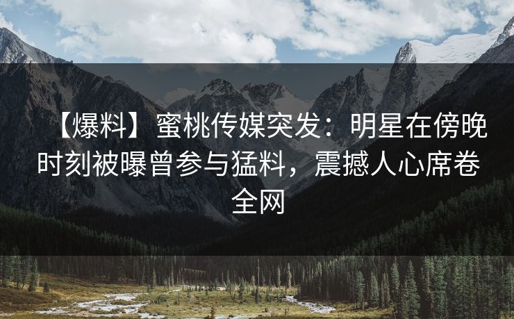 【爆料】蜜桃传媒突发：明星在傍晚时刻被曝曾参与猛料，震撼人心席卷全网