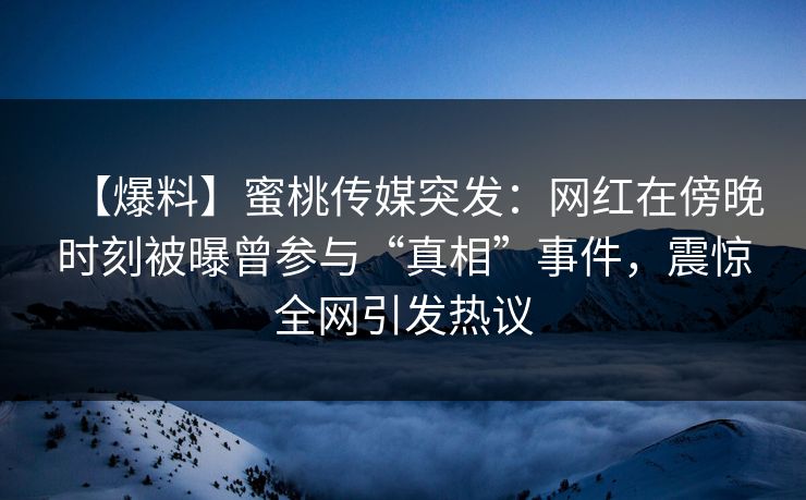 【爆料】蜜桃传媒突发：网红在傍晚时刻被曝曾参与“真相”事件，震惊全网引发热议