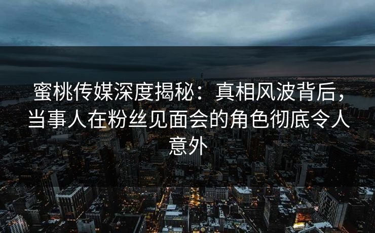 蜜桃传媒深度揭秘：真相风波背后，当事人在粉丝见面会的角色彻底令人意外