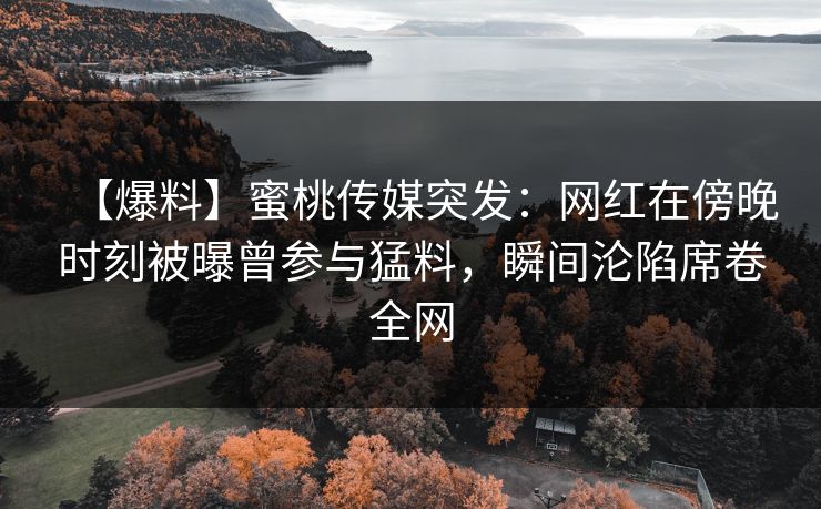 【爆料】蜜桃传媒突发：网红在傍晚时刻被曝曾参与猛料，瞬间沦陷席卷全网