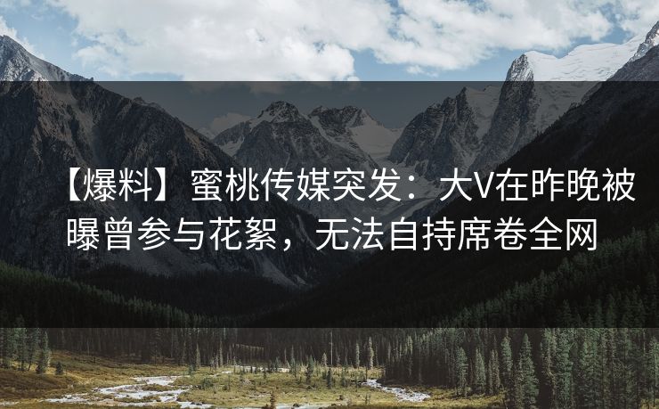 【爆料】蜜桃传媒突发：大V在昨晚被曝曾参与花絮，无法自持席卷全网