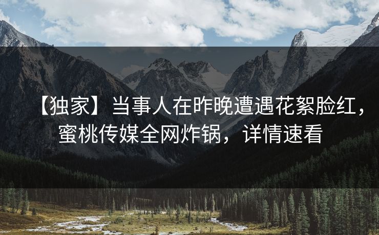 【独家】当事人在昨晚遭遇花絮脸红，蜜桃传媒全网炸锅，详情速看