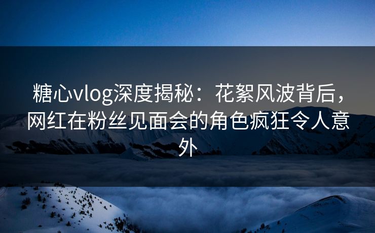 糖心vlog深度揭秘：花絮风波背后，网红在粉丝见面会的角色疯狂令人意外