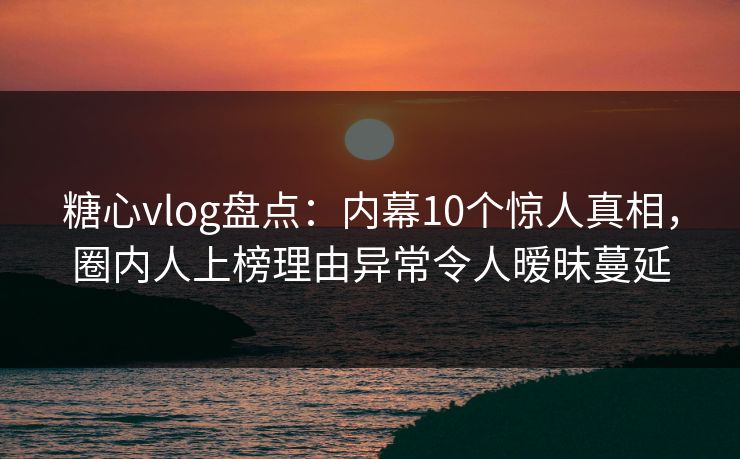 糖心vlog盘点：内幕10个惊人真相，圈内人上榜理由异常令人暧昧蔓延