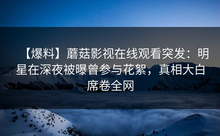【爆料】蘑菇影视在线观看突发：明星在深夜被曝曾参与花絮，真相大白席卷全网