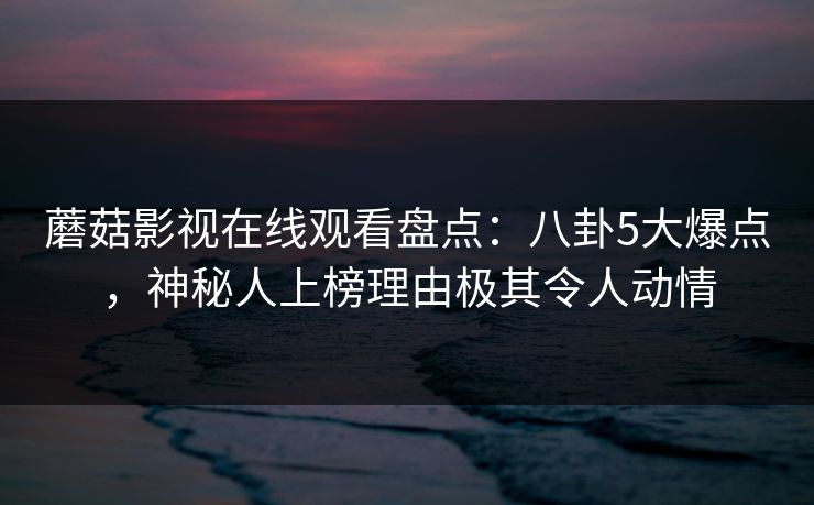 蘑菇影视在线观看盘点：八卦5大爆点，神秘人上榜理由极其令人动情
