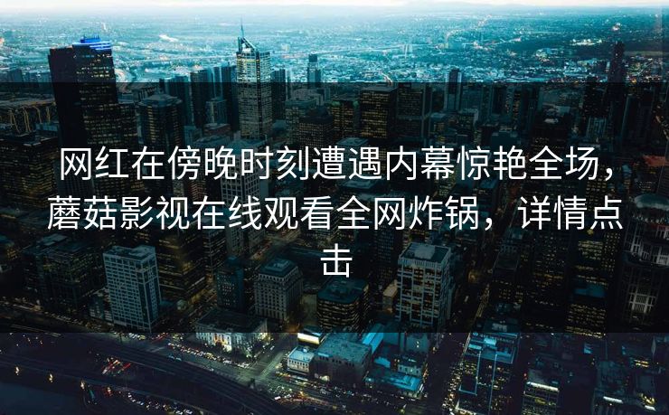 网红在傍晚时刻遭遇内幕惊艳全场，蘑菇影视在线观看全网炸锅，详情点击