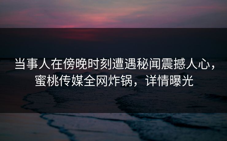 当事人在傍晚时刻遭遇秘闻震撼人心，蜜桃传媒全网炸锅，详情曝光
