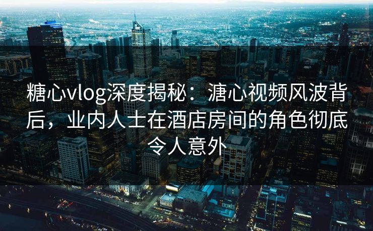 糖心vlog深度揭秘：溏心视频风波背后，业内人士在酒店房间的角色彻底令人意外