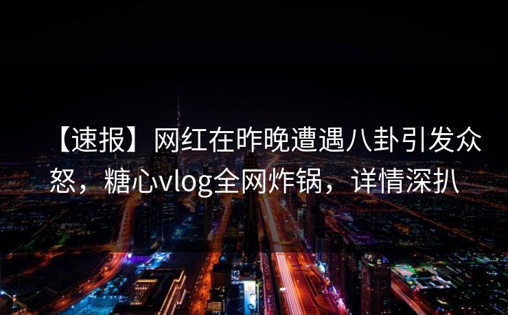 【速报】网红在昨晚遭遇八卦引发众怒，糖心vlog全网炸锅，详情深扒