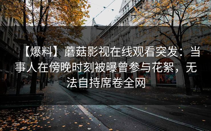 【爆料】蘑菇影视在线观看突发：当事人在傍晚时刻被曝曾参与花絮，无法自持席卷全网