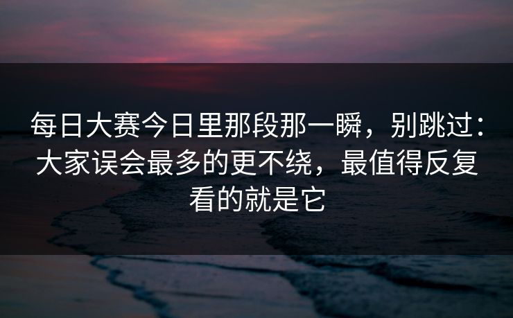 每日大赛今日里那段那一瞬,别跳过:大家误会最多的更不绕,最值得反复看的就是它 每日大赛今日里那段那一瞬,别跳过:大家误会最多的更不绕,最值得反复看的就是它