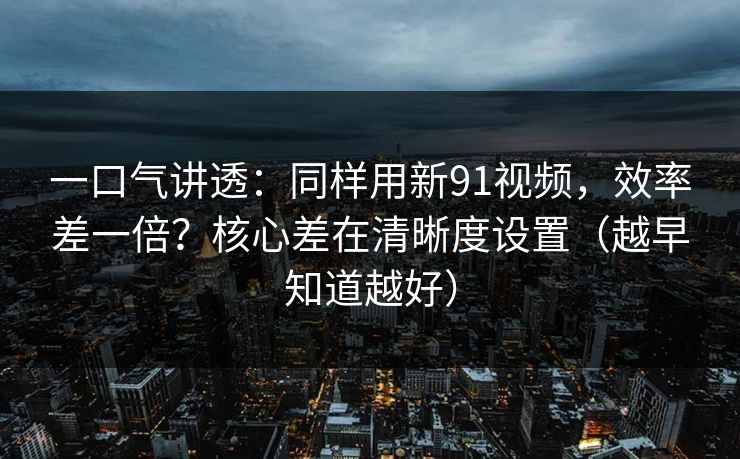 一口气讲透：同样用新91视频，效率差一倍？核心差在清晰度设置（越早知道越好）