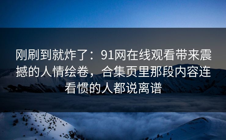 刚刷到就炸了：91网在线观看带来震撼的人情绘卷，合集页里那段内容连看惯的人都说离谱