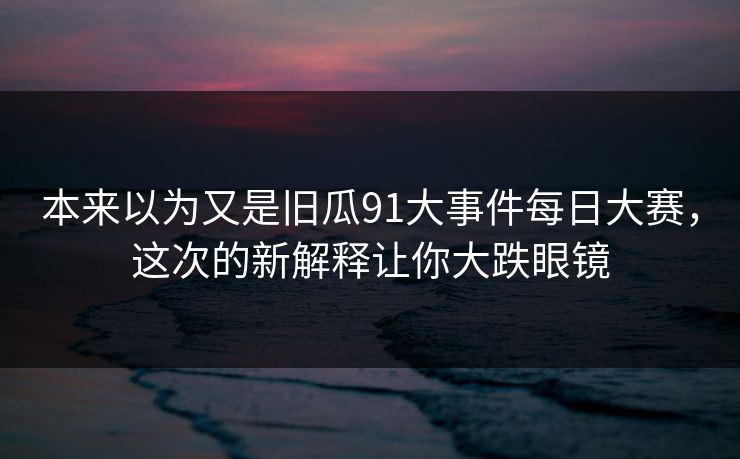 本来以为又是旧瓜91大事件每日大赛,这次的新解释让你大跌眼镜 本来以为又是旧瓜91大事件每日大赛,这次的新解释让你大跌眼镜